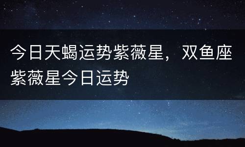 今日天蝎运势紫薇星，双鱼座紫薇星今日运势