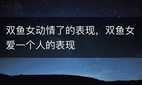 双鱼女动情了的表现，双鱼女爱一个人的表现