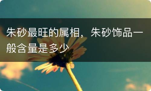 朱砂最旺的属相，朱砂饰品一般含量是多少