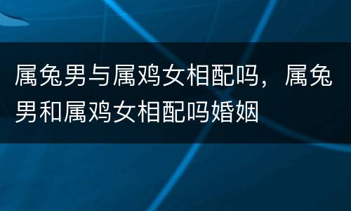 属兔男与属鸡女相配吗，属兔男和属鸡女相配吗婚姻
