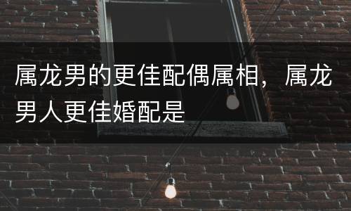 属龙男的更佳配偶属相，属龙男人更佳婚配是