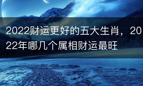 2022财运更好的五大生肖，2022年哪几个属相财运最旺