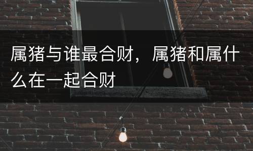 属猪与谁最合财，属猪和属什么在一起合财