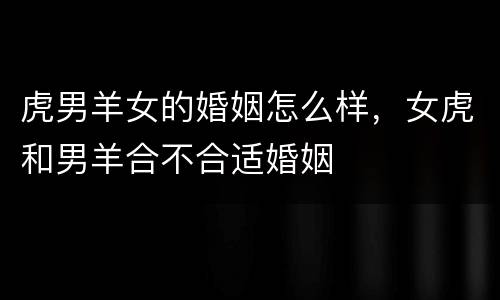 虎男羊女的婚姻怎么样，女虎和男羊合不合适婚姻