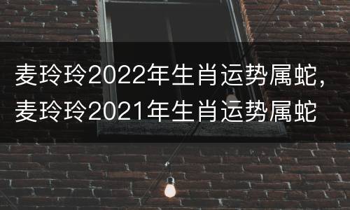 麦玲玲2022年生肖运势属蛇，麦玲玲2021年生肖运势属蛇