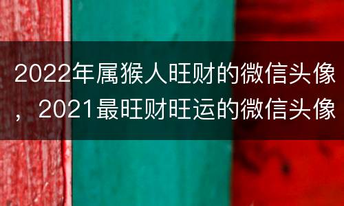 2022年属猴人旺财的微信头像，2021最旺财旺运的微信头像