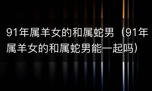 91年属羊女的和属蛇男（91年属羊女的和属蛇男能一起吗）