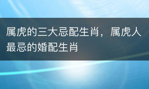 属虎的三大忌配生肖，属虎人最忌的婚配生肖