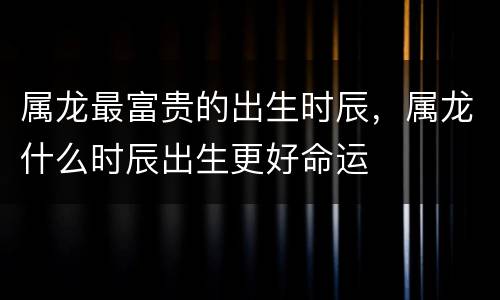 属龙最富贵的出生时辰，属龙什么时辰出生更好命运