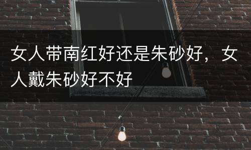 女人带南红好还是朱砂好，女人戴朱砂好不好