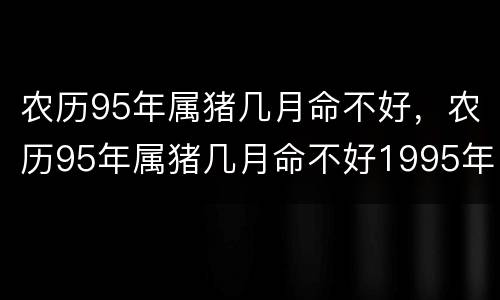 农历95年属猪几月命不好，农历95年属猪几月命不好1995年8月13日是阴历几月份