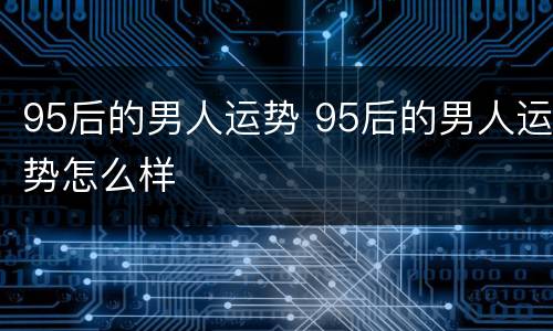 95后的男人运势 95后的男人运势怎么样