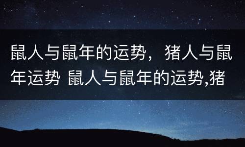 鼠人与鼠年的运势，猪人与鼠年运势 鼠人与鼠年的运势,猪人与鼠年运势如何