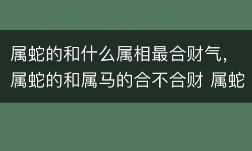 属蛇的和什么属相最合财气，属蛇的和属马的合不合财 属蛇属马在