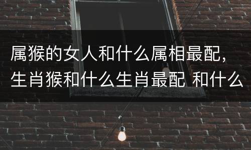 属猴的女人和什么属相最配，生肖猴和什么生肖最配 和什么最好
