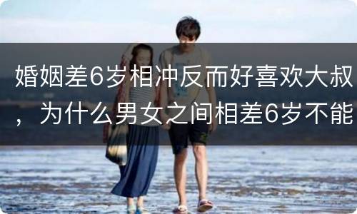 婚姻差6岁相冲反而好喜欢大叔，为什么男女之间相差6岁不能结婚?长辈说差
