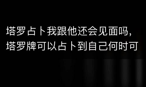 塔罗占卜我跟他还会见面吗，塔罗牌可以占卜到自己何时可以见到想见的人吗