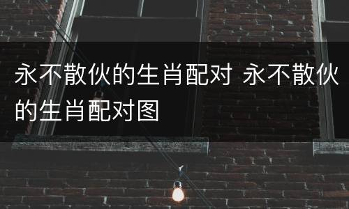 永不散伙的生肖配对 永不散伙的生肖配对图