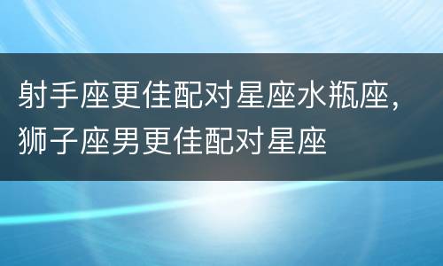 射手座更佳配对星座水瓶座，狮子座男更佳配对星座