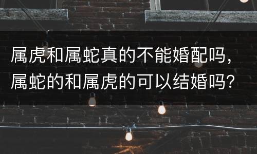 属虎和属蛇真的不能婚配吗，属蛇的和属虎的可以结婚吗？