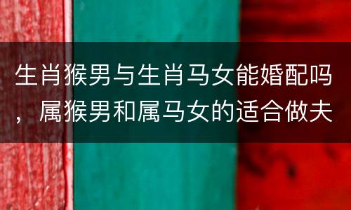 生肖猴男与生肖马女能婚配吗，属猴男和属马女的适合做夫妻吗？生肖马男生肖