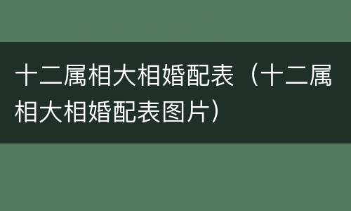 十二属相大相婚配表（十二属相大相婚配表图片）