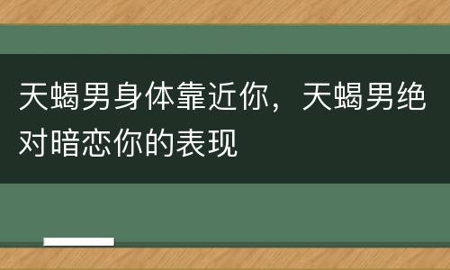天蝎男身体靠近你，天蝎男绝对暗恋你的表现