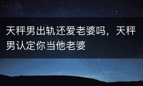 天秤男出轨还爱老婆吗，天秤男认定你当他老婆