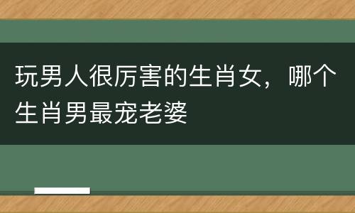 玩男人很厉害的生肖女，哪个生肖男最宠老婆