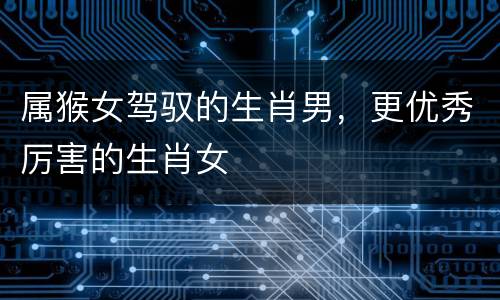属猴女驾驭的生肖男，更优秀厉害的生肖女
