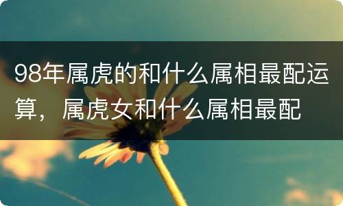98年属虎的和什么属相最配运算，属虎女和什么属相最配