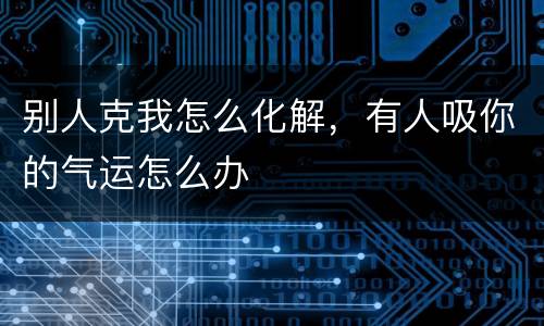 别人克我怎么化解，有人吸你的气运怎么办