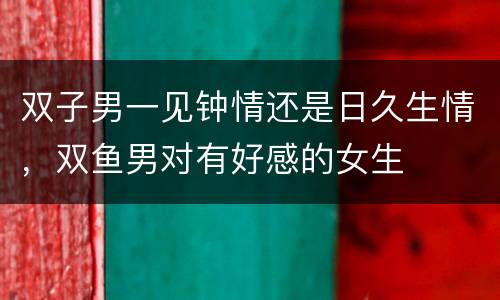 双子男一见钟情还是日久生情，双鱼男对有好感的女生