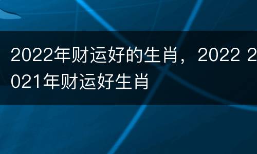 2022年财运好的生肖，2022 2021年财运好生肖