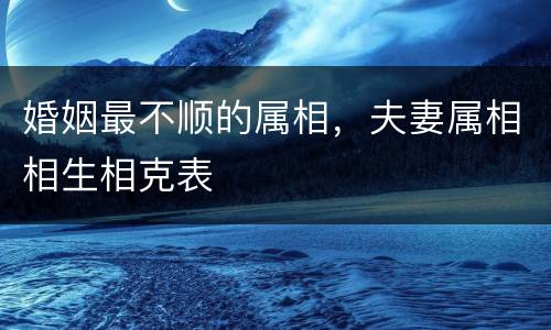 婚姻最不顺的属相，夫妻属相相生相克表