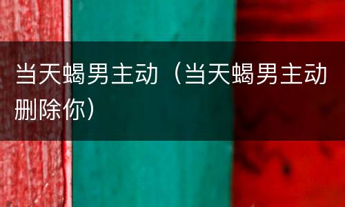 当天蝎男主动（当天蝎男主动删除你）