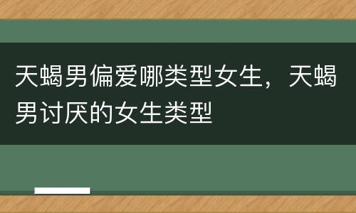 天蝎男偏爱哪类型女生，天蝎男讨厌的女生类型