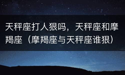 天秤座打人狠吗，天秤座和摩羯座（摩羯座与天秤座谁狠）