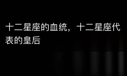 十二星座的血统，十二星座代表的皇后