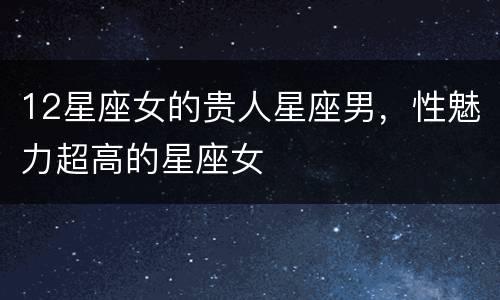 12星座女的贵人星座男，性魅力超高的星座女