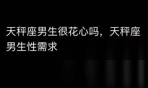天秤座男生很花心吗，天秤座男生性需求