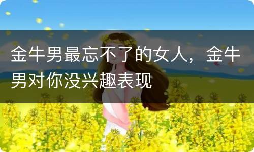 金牛男最忘不了的女人，金牛男对你没兴趣表现