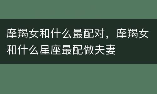 摩羯女和什么最配对，摩羯女和什么星座最配做夫妻