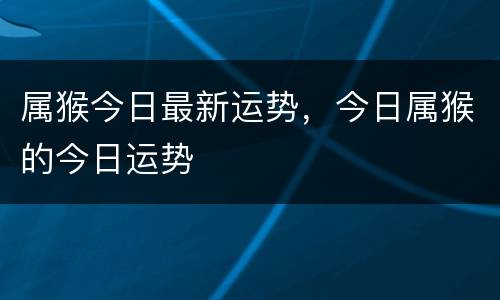 属猴今日最新运势，今日属猴的今日运势
