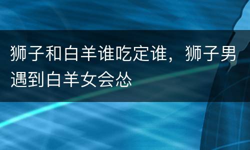 狮子和白羊谁吃定谁，狮子男遇到白羊女会怂