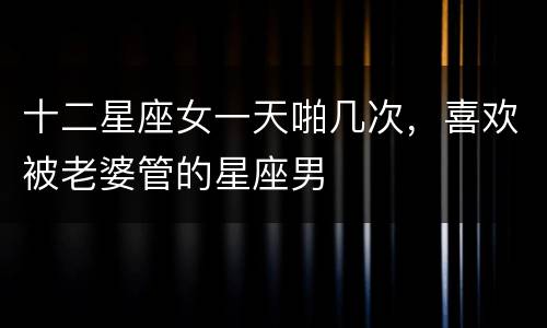 十二星座女一天啪几次，喜欢被老婆管的星座男