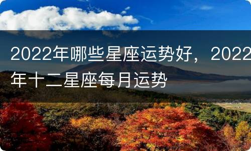 2022年哪些星座运势好，2022年十二星座每月运势