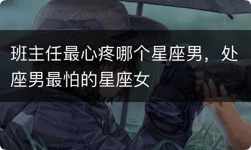 班主任最心疼哪个星座男，处座男最怕的星座女