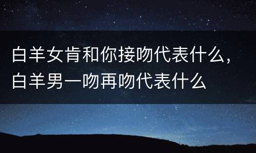 白羊女肯和你接吻代表什么，白羊男一吻再吻代表什么