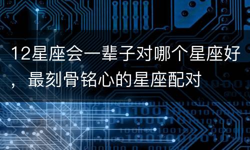 12星座会一辈子对哪个星座好，最刻骨铭心的星座配对